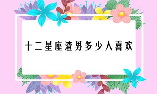 十二星座渣男多少人喜欢