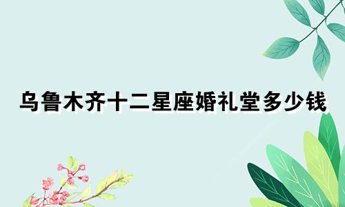 乌鲁木齐十二星座婚礼堂多少钱