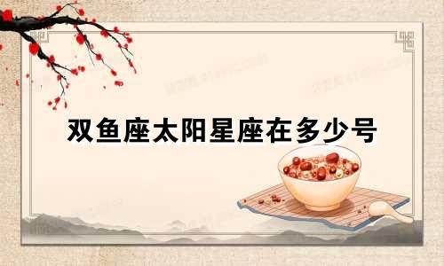双鱼座太阳星座在多少号