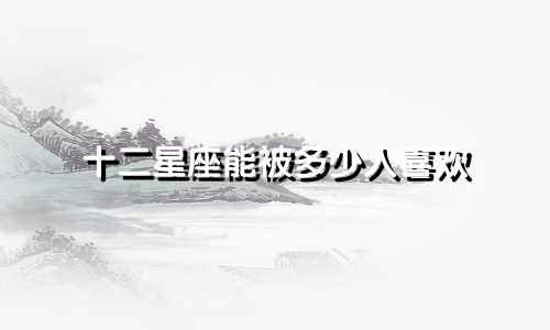 十二星座能被多少人喜欢