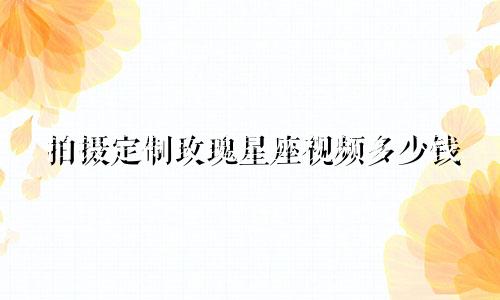 拍摄定制玫瑰星座视频多少钱