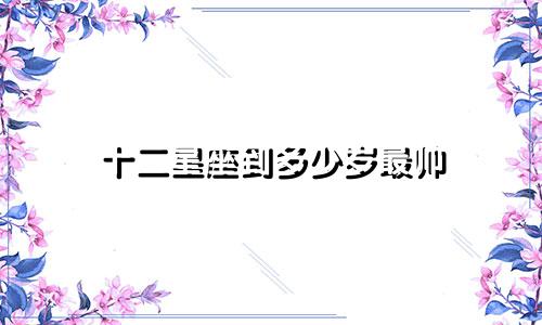 十二星座到多少岁最帅