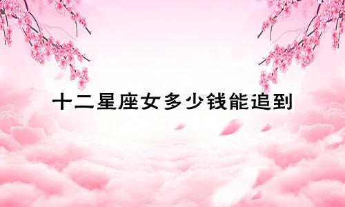 十二星座女多少钱能追到