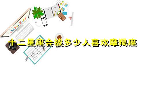十二星座会被多少人喜欢摩羯座