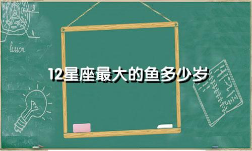 12星座最大的鱼多少岁