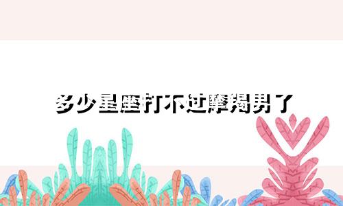 多少星座打不过摩羯男了