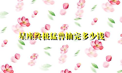 星座终极猛兽抽完多少钱