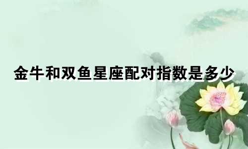 金牛和双鱼星座配对指数是多少