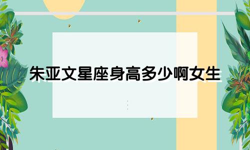 朱亚文星座身高多少啊女生