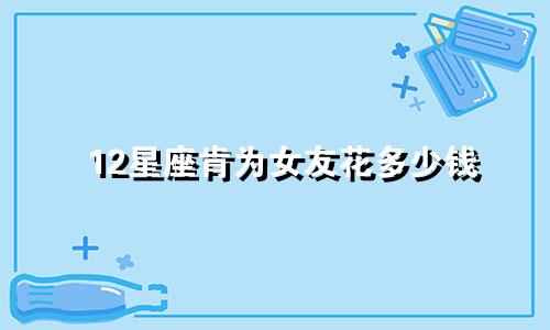 12星座肯为女友花多少钱