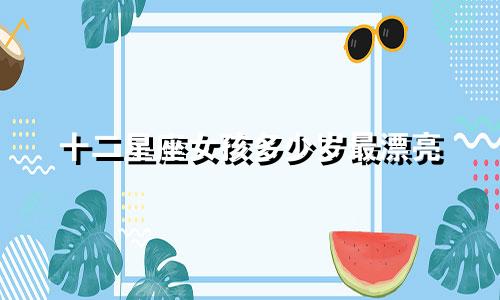十二星座女孩多少岁最漂亮