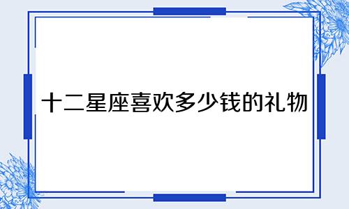 十二星座喜欢多少钱的礼物