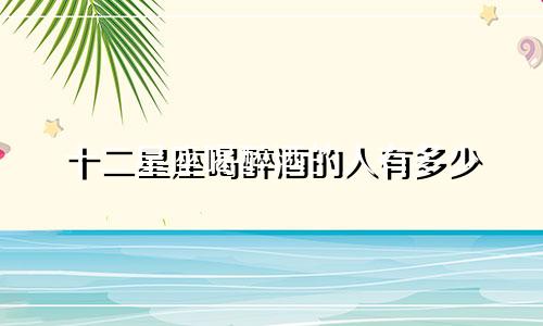十二星座喝醉酒的人有多少
