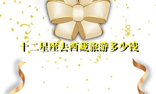 十二星座去西藏旅游多少钱