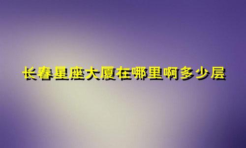 长春星座大厦在哪里啊多少层