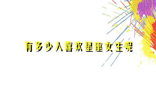 有多少人喜欢星座女生呢