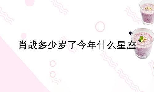 肖战多少岁了今年什么星座