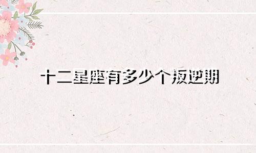十二星座有多少个叛逆期
