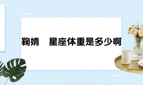 鞠婧祎星座体重是多少啊