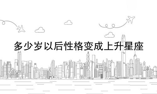 多少岁以后性格变成上升星座