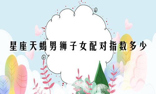 星座天蝎男狮子女配对指数多少