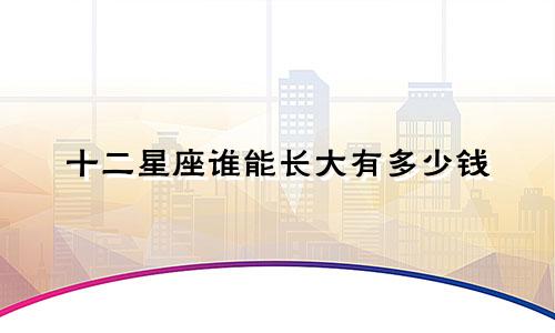 十二星座谁能长大有多少钱