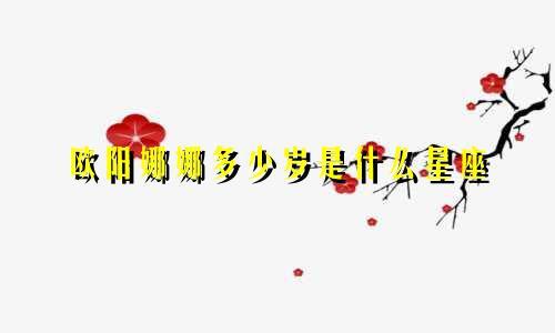 欧阳娜娜多少岁是什么星座