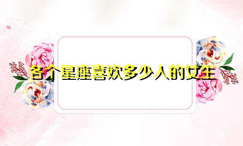 各个星座喜欢多少人的女生