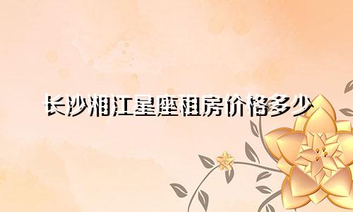 长沙湘江星座租房价格多少