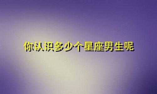 你认识多少个星座男生呢