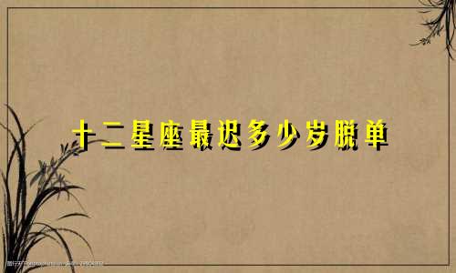十二星座最迟多少岁脱单