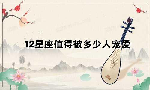 12星座值得被多少人宠爱