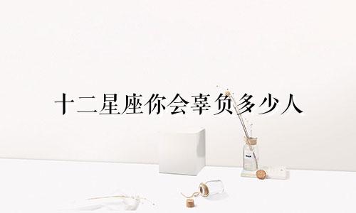十二星座你会辜负多少人