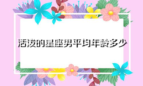 活泼的星座男平均年龄多少