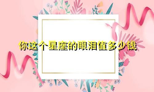 你这个星座的眼泪值多少钱