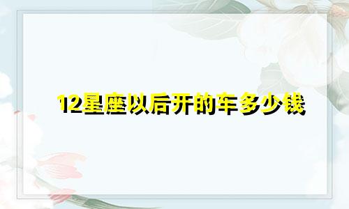 12星座以后开的车多少钱