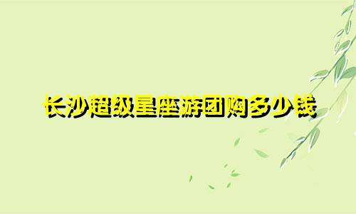 长沙超级星座游团购多少钱