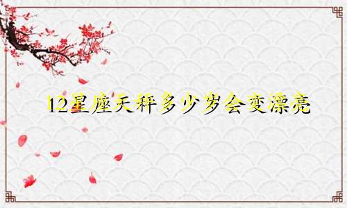 12星座天秤多少岁会变漂亮