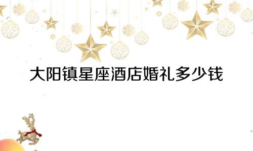 大阳镇星座酒店婚礼多少钱
