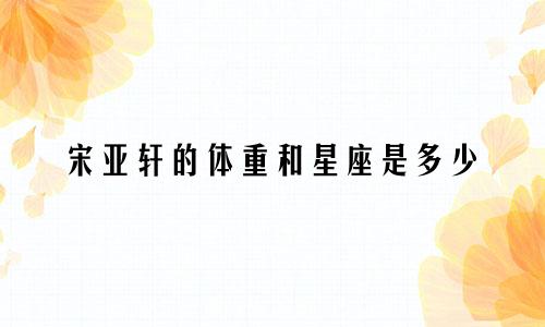 宋亚轩的体重和星座是多少