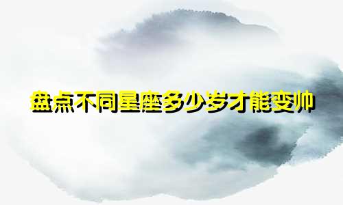 盘点不同星座多少岁才能变帅