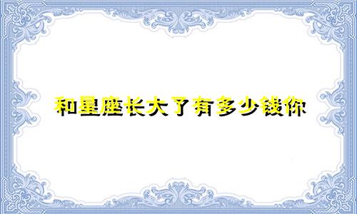 和星座长大了有多少钱你