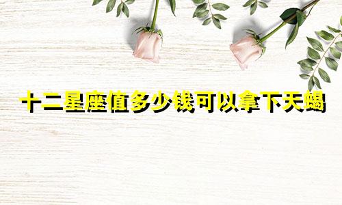 十二星座值多少钱可以拿下天蝎
