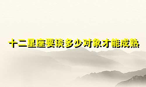 十二星座要谈多少对象才能成熟