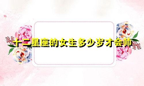 十二星座的女生多少岁才会帅