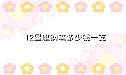 12星座钢笔多少钱一支