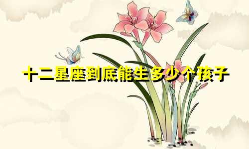 十二星座到底能生多少个孩子