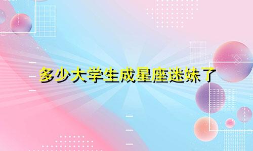 多少大学生成星座迷妹了