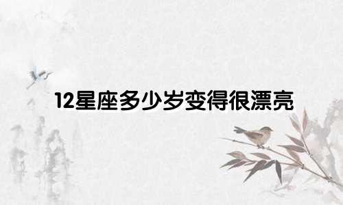 12星座多少岁变得很漂亮