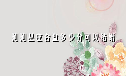 测测星座合盘多少分可以结婚
